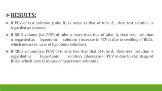 RESULTS:
 If PCV of test solution (tube B) is same as that of tube A, then test solution is
regarded as isotonic.
 If RBCs volume (i.e. PCV) of tube is more than that of tube A, then test solution
is regarded as hypotonic solution (increase in PCV is due to swelling of RBCs,
which occurs in case of hypotonic solution).
 If RBCs volume (i.e. PCV) of tube is less than that of tube A, then test solution is
regarded as hypertonic solution (decrease in PCV is due to shrinkage of
RBCs, which occurs in case of hypertonic solution).
 