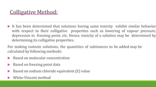 Colligative Method:
 It has been determined that solutions having same tonicity exhibit similar behavior
with respect to their colligative properties such as lowering of vapour pressure,
depression in freezing point, etc. Hence, tonicity of a solution may be determined by
determining its colligative properties.
For making isotonic solutions, the quantities of substances to be added may be
calculated by following methods:
 Based on molecular concentration
 Based on freezing point data
 Based on sodium chloride equivalent (E) value
 White-Vincent method
 