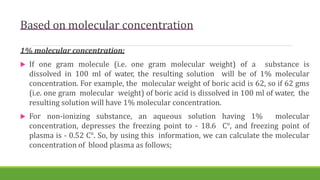 Based on molecular concentration
1% molecular concentration:
 If one gram molecule (i.e. one gram molecular weight) of a substance is
dissolved in 100 ml of water, the resulting solution will be of 1% molecular
concentration. For example, the molecular weight of boric acid is 62, so if 62 gms
(i.e. one gram molecular weight) of boric acid is dissolved in 100 ml of water, the
resulting solution will have 1% molecular concentration.
 For non-ionizing substance, an aqueous solution having 1% molecular
concentration, depresses the freezing point to - 18.6 C°, and freezing point of
plasma is - 0.52 C°. So, by using this information, we can calculate the molecular
concentration of blood plasma as follows;
 