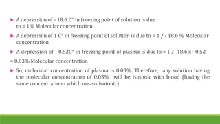  A depression of - 18.6 C° in freezing point of solution is due
to = 1% Molecular concentration
 A depression of 1 C° in freezing point of solution is due to = 1 / - 18.6 % Molecular
concentration
 A depression of - 0.52C° in freezing point of plasma is due to = 1 /- 18.6 x - 0.52
= 0.03% Molecular concentration
 So, molecular concentration of plasma is 0.03%. Therefore, any solution having
the molecular concentration of 0.03% will be isotonic with blood (having the
same concentration - which means isotonic).
 