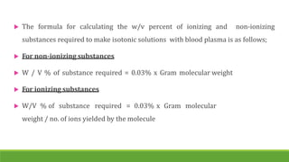  The formula for calculating the w/v percent of ionizing and non-ionizing
substances required to make isotonic solutions with blood plasma is as follows;
 For non-ionizing substances
 W / V % of substance required = 0.03% x Gram molecular weight
 For ionizing substances
 W/V % of substance required = 0.03% x Gram molecular
weight / no. of ions yielded by the molecule
 
