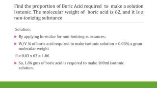 Find the proportion of Boric Acid required to make a solution
isotonic. The molecular weight of boric acid is 62, and it is a
non-ionizing substance
Solution:
 By applying formulae for non-ionizing substances;
 W/V % of boric acid required to make isotonic solution = 0.03% x gram
molecular weight
= 0.03 x 62 = 1.86
 So, 1.86 gms of boric acid is required to make 100ml isotonic
solution.
 