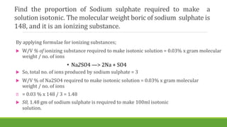 Find the proportion of Sodium sulphate required to make a
solution isotonic. The molecular weight boric of sodium sulphate is
148, and it is an ionizing substance.
By applying formulae for ionizing substances;
 W/V % of ionizing substance required to make isotonic solution = 0.03% x gram molecular
weight / no. of ions
• Na2SO4 —> 2Na + SO4
 So, total no. of ions produced by sodium sulphate = 3
 W/V % of Na2SO4 required to make isotonic solution = 0.03% x gram molecular
weight / no. of ions
= 0.03 % x 148 / 3 = 1.48
 S0, 1.48 gm of sodium sulphate is required to make 100ml isotonic
solution.
 