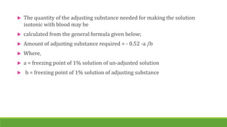  The quantity of the adjusting substance needed for making the solution
isotonic with blood may be
 calculated from the general formula given below;
 Amount of adjusting substance required = - 0.52 -a /b
 Where,
 a = freezing point of 1% solution of un-adjusted solution
 b = freezing point of 1% solution of adjusting substance
 