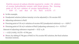 Find the amount of sodium chloride required to render 1% solution
of cocaine hydrochloride isotonic with blood plasma. The freezing
point of 1% w/v solution of cocaine hydrochloride is
- 0.09 C°, and that of 1% NaCI is-0.576 C°.
 In this example,
 Unadjusted solution (whose tonicity is to be adjusted) is 1% cocaine HCI
 Adjusting substance is NaCI
 Freezing point of 1% w/v solution of cocaine HCI (unadjusted solution) = a = - 0.09 C°
 Freezing point of 1% w/v solution of NaCI (adjusting substance) = b = - 0.576 C°
Amount of adjusting substance required = - 0.52 -a /b
= -0.52-(-0.09) /-0.576 = 0.746 gms
 Hence, by adding 0.746 gms of NoCI in 1% cocaine HCI solution, the final solution
becomes isotonic.
 