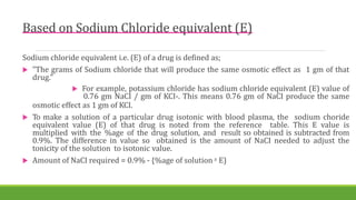 Based on Sodium Chloride equivalent (E)
Sodium chloride equivalent i.e. (E) of a drug is defined as;
 "The grams of Sodium chloride that will produce the same osmotic effect as 1 gm of that
drug."
 For example, potassium chloride has sodium chloride equivalent (E) value of
0.76 gm NaCI / gm of KCI-. This means 0.76 gm of NaCI produce the same
osmotic effect as 1 gm of KCI.
 To make a solution of a particular drug isotonic with blood plasma, the sodium choride
equivalent value (E) of that drug is noted from the reference table. This E value is
multiplied with the %age of the drug solution, and result so obtained is subtracted from
0.9%. The difference in value so obtained is the amount of NaCI needed to adjust the
tonicity of the solution to isotonic value.
 Amount of NaCI required = 0.9% - {%age of solution x E)
 