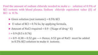 Find the amount of sodium chloride needed to make a - solution of 0.5% of
KCI isotonic with blood plasma. Sodium chloride equivalent value (E) of
KCI is 0.76.
 Given solution (not isotonic) = 0.5% KCI
 E value of KCI = 0.76 So, by applying formula,
 Amount of NaCI required = 0.9 - (%age of drug x E)
= 0.9-(0.5 x 0.76)
= 0.9 -0.38 = 0.52 gm —> Hence, 0.52 gm of NaCI must be added
in 0.5% KCI solution to make it isotonic.
 