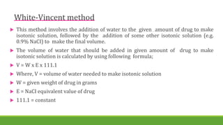 White-Vincent method
 This method involves the addition of water to the given amount of drug to make
isotonic solution, followed by the addition of some other isotonic solution (e.g.
0.9% NaCI) to make the final volume.
 The volume of water that should be added in given amount of drug to make
isotonic solution is calculated by using following formula;
 V = W x E x 111.1
 Where, V = volume of water needed to make isotonic solution
 W = given weight of drug in grams
 E = NaCI equivalent value of drug
 111.1 = constant
 