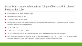 Make 50ml isotonic solution from 0.5 gm of boric acid. E value of
boric acid is 0.50.
 Given amount of boric acid = 0.5 gm
 Required volume = 50 ml*
 E value of boric acid = 0.50
 Firstly, we calculate the amount of water that should be added in 0.5 gm of boric acid to make
isotonic solution by using formula,
 V= W x E x 111.1
 V = 0.5 x 0.5 x 111.1 = 27.8 ml
 So, 0.5 gm of boric acid is dissolved in 27.8 ml of water to make isotonic solution.
 BUT,final volume that is required is 50 ml. so, remaining 22.2ml (50 - 27.8 = 22.2) of some other
isotonic solution (e.g. 0.9% NaCI) are added to make up final 50 ml volume.
 
