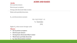 Acids
Act as proton donors
Electron pair acceptors
Strong acids dissociate fully in water.
Weak acids partially dissociate.
Ka: acid dissociation constant
HA + H2O  H3O+ + A-
Ka = [H3O+][A-]
[HA]
Higher Ka values mean stronger acids
7
Bases
• Act as proton acceptors
• Electron pair donors
• Strong bases dissociate fully in water
• Weak bases partially dissociate
• Kb: base dissociation constant
ACIDS AND BASES
 