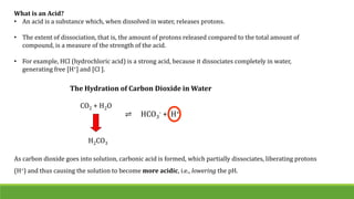 What is an Acid?
• An acid is a substance which, when dissolved in water, releases protons.
• The extent of dissociation, that is, the amount of protons released compared to the total amount of
compound, is a measure of the strength of the acid.
• For example, HCl (hydrochloric acid) is a strong acid, because it dissociates completely in water,
generating free [H+] and [Cl-].
The Hydration of Carbon Dioxide in Water
CO2 + H2O
H2CO3
⇌ HCO3
- + H+
As carbon dioxide goes into solution, carbonic acid is formed, which partially dissociates, liberating protons
(H+) and thus causing the solution to become more acidic, i.e., lowering the pH.
 