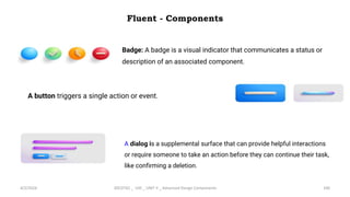 Fluent - Components
4/2/2024 20CDT42 _ UID _ UNIT II _ Advanced Design Components 100
Badge: A badge is a visual indicator that communicates a status or
description of an associated component.
A button triggers a single action or event.
A dialog is a supplemental surface that can provide helpful interactions
or require someone to take an action before they can continue their task,
like confirming a deletion.
 