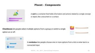 Fluent - Components
4/2/2024 20CDT42 _ UID _ UNIT II _ Advanced Design Components 101
A card is a container that holds information and actions related to a single concept
or object, like a document or a contact.
Checkboxes let people select multiple options from a group or switch a single
option on or off.
A combobox lets people choose one or more options from a list or enter text in a
connected input.
 