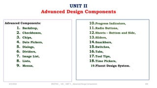 Advanced Components:
1. Backdrop,
2. Checkboxes,
3. Chips,
4. Date Pickers,
5. Dialogs,
6. Dividers,
7. Image List,
8. Lists,
9. Menus,
4/2/2024 20CDT42 _ UID _ UNIT II _ Advanced Design Components 109
UNIT II
Advanced Design Components
10.Progress Indicators,
11.Radio Buttons,
12.Sheets – Bottom and Side,
13.Sliders,
14.Snackbars,
15.Switches,
16.Tabs,
17.Tool Tips,
18.Time Pickers,
19.Fluent Design System.
 