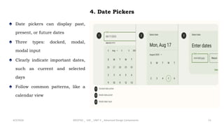 4. Date Pickers
♠ Date pickers can display past,
present, or future dates
♠ Three types: docked, modal,
modal input
♠ Clearly indicate important dates,
such as current and selected
days
♠ Follow common patterns, like a
calendar view
4/2/2024 20CDT42 _ UID _ UNIT II _ Advanced Design Components 11
 
