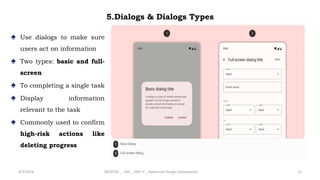 5.Dialogs & Dialogs Types
♠ Use dialogs to make sure
users act on information
♠ Two types: basic and full-
screen
♠ To completing a single task
♠ Display information
relevant to the task
♠ Commonly used to confirm
high-risk actions like
deleting progress
4/2/2024 20CDT42 _ UID _ UNIT II _ Advanced Design Components 15
 