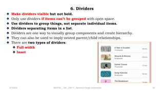 6. Dividers
♠ Make dividers visible but not bold.
♠ Only use dividers if items can’t be grouped with open space.
♠ Use dividers to group things, not separate individual items.
♠ Dividers separating items in a list.
♠ Dividers are one way to visually group components and create hierarchy.
♠ They can also be used to imply nested parent/child relationships.
♠ There are two types of dividers:
♠ Full width
♠ Inset
4/2/2024 20CDT42 _ UID _ UNIT II _ Advanced Design Components 19
 