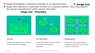 7. Image List
♠ Image lists display a collection of images in an organized grid.
♠ Image lists represent a collection of items in a repeated pattern. They help improve
the visual comprehension of the content they hold.
4/2/2024 20CDT42 _ UID _ UNIT II _ Advanced Design Components 22
Image List - Principles
 