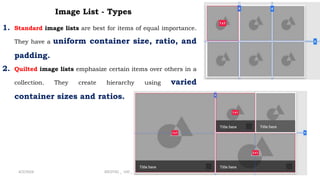 Image List - Types
1. Standard image lists are best for items of equal importance.
They have a uniform container size, ratio, and
padding.
2. Quilted image lists emphasize certain items over others in a
collection. They create hierarchy using varied
container sizes and ratios.
4/2/2024 20CDT42 _ UID _ UNIT II _ Advanced Design Components 23
 