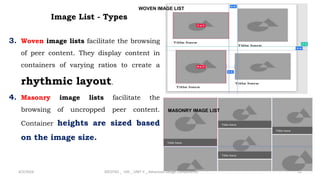 3. Woven image lists facilitate the browsing
of peer content. They display content in
containers of varying ratios to create a
rhythmic layout.
4. Masonry image lists facilitate the
browsing of uncropped peer content.
Container heights are sized based
on the image size.
24
Image List - Types
WOVEN IMAGE LIST
MASONRY IMAGE LIST
4/2/2024 20CDT42 _ UID _ UNIT II _ Advanced Design Components
 