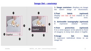 Image list – anatomy
4/2/2024 20CDT42 _ UID _ UNIT II _ Advanced Design Components 25
1. Image container- displays an image
list item’s image or illustration.
2.Text labels (optional)
display one line of text related to an
image list item.
3. Actionable iconography (optional)
It represent related actions.
4.Text protection (optional)
It is a semi-opaque scrim placed in front
of imagery to keep text above it legible.
5.Image list item
It represent individual items in an
image list
 
