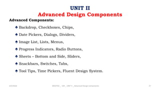 Advanced Components:
♠ Backdrop, Checkboxes, Chips,
♠ Date Pickers, Dialogs, Dividers,
♠ Image List, Lists, Menus,
♠ Progress Indicators, Radio Buttons,
♠ Sheets – Bottom and Side, Sliders,
♠ Snackbars, Switches, Tabs,
♠ Tool Tips, Time Pickers, Fluent Design System.
4/2/2024 20CDT42 _ UID _ UNIT II _ Advanced Design Components 27
UNIT II
Advanced Design Components
 