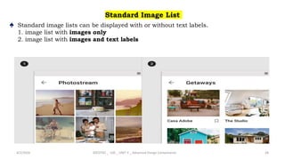 Standard Image List
♠ Standard image lists can be displayed with or without text labels.
1. image list with images only
2. image list with images and text labels
4/2/2024 20CDT42 _ UID _ UNIT II _ Advanced Design Components 28
 