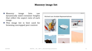 Masonry image list
♠ Masonry image lists use
dynamically sized container heights
that reflect the aspect ratio of each
image.
♠ This image list is best used for
browsing uncropped peer content.
4/2/2024 20CDT42 _ UID _ UNIT II _ Advanced Design Components 31
 