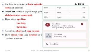 8. Lists
♠ Use lists to help users find a specific
item and act on it
♠ Order list items in logical ways (like
alphabetical or numerical)
♠ Three sizes: one-line,
two-line,
three-line
♠ Keep items short and easy to scan
♠ Show icons, text, and actions in a
consistent format.
4/2/2024 20CDT42 _ UID _ UNIT II _ Advanced Design Components 33
 
