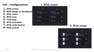 List - Configurations
1. With avatar
2. With image or thumbnail
3. With video
4. With icon
5. Text-only
6. With checkbox
7. With radio button
8. With switch
4/2/2024 20CDT42 _ UID _ UNIT II _ Advanced Design Components 39
1. With avatar
2. With image
 