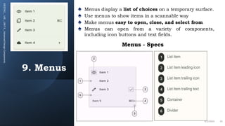 9. Menus
20CDT42
_
UID
_
UNIT
II
_
Advanced
Design
Components
♠ Menus display a list of choices on a temporary surface.
♠ Use menus to show items in a scannable way
♠ Make menus easy to open, close, and select from
♠ Menus can open from a variety of components,
including icon buttons and text fields.
4/2/2024 42
Menus - Specs
 