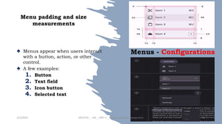 Menu padding and size
measurements
♠ Menus appear when users interact
with a button, action, or other
control.
♠ A few examples:
1. Button
2. Text field
3. Icon button
4. Selected text
4/2/2024 20CDT42 _ UID _ UNIT II _ Advanced Design Components 43
Menus - Configurations
 