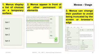 Menus - Usage
4/2/2024 20CDT42 _ UID _ UNIT II _ Advanced Design Components 44
1. Menus display
a list of choices
on a temporary
surface.
2. Menus appear in front of
all other permanent UI
elements 3. Menus can change
their position to avoid
being truncated by the
screen or browser’s
edge
 