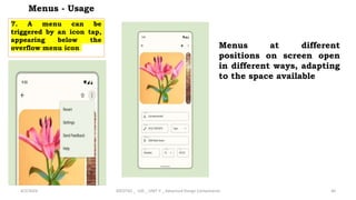 Menus - Usage
7. A menu can be
triggered by an icon tap,
appearing below the
overflow menu icon
4/2/2024 20CDT42 _ UID _ UNIT II _ Advanced Design Components 46
Menus at different
positions on screen open
in different ways, adapting
to the space available
 