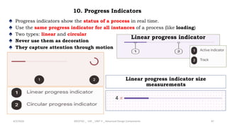 10. Progress Indicators
♠ Progress indicators show the status of a process in real time.
♠ Use the same progress indicator for all instances of a process (like loading)
♠ Two types: linear and circular
♠ Never use them as decoration
♠ They capture attention through motion
4/2/2024 20CDT42 _ UID _ UNIT II _ Advanced Design Components 47
Linear progress indicator
Linear progress indicator size
measurements
 