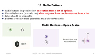 11. Radio Buttons
♠ Radio buttons let people select one option from a set of options.
♠ Use radio buttons (not switches) when only one item can be selected from a list
♠ Label should be scannable
♠ Selected items are more prominent than unselected items
4/2/2024 20CDT42 _ UID _ UNIT II _ Advanced Design Components 56
Radio button size
measurements
Radio Buttons – Specs & size
 