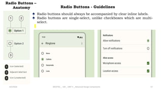 Radio Buttons –
Anatomy
4/2/2024 20CDT42 _ UID _ UNIT II _ Advanced Design Components 57
♠ Radio buttons should always be accompanied by clear inline labels.
♠ Radio buttons are single-select, unlike checkboxes which are multi-
select.
Radio Buttons - Guidelines
 