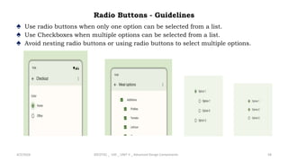 Radio Buttons - Guidelines
♠ Use radio buttons when only one option can be selected from a list.
♠ Use Checkboxes when multiple options can be selected from a list.
♠ Avoid nesting radio buttons or using radio buttons to select multiple options.
4/2/2024 20CDT42 _ UID _ UNIT II _ Advanced Design Components 58
 