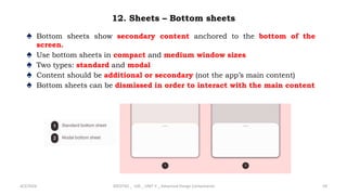 12. Sheets – Bottom sheets
♠ Bottom sheets show secondary content anchored to the bottom of the
screen.
♠ Use bottom sheets in compact and medium window sizes
♠ Two types: standard and modal
♠ Content should be additional or secondary (not the app’s main content)
♠ Bottom sheets can be dismissed in order to interact with the main content
4/2/2024 20CDT42 _ UID _ UNIT II _ Advanced Design Components 59
 