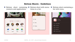 Bottom Sheets - Guidelines
♠ Bottom sheet containing
contacts and applications
4/2/2024 20CDT42 _ UID _ UNIT II _ Advanced Design Components 61
♠ Bottom sheet with menu
items in a list.
♠ Bottom sheet containing a
list with icons.
 