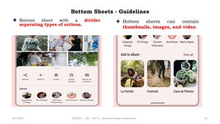 Bottom Sheets - Guidelines
♠ Bottom sheet with a divider
separating types of actions.
4/2/2024 20CDT42 _ UID _ UNIT II _ Advanced Design Components 62
♠ Bottom sheets can contain
thumbnails, images, and video.
 