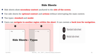 Side Sheets
♠ Side sheets show secondary content anchored to the side of the screen.
♠ Use side sheets for optional content and actions without interrupting the main content.
♠ Two types: standard and modal.
♠ Users can navigate to another region within the sheet. It can contain a back icon for navigation.
4/2/2024 20CDT42 _ UID _ UNIT II _ Advanced Design Components 63
Side Sheets - Types
 