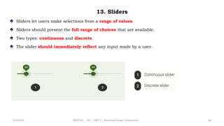 13. Sliders
♠ Sliders let users make selections from a range of values.
♠ Sliders should present the full range of choices that are available.
♠ Two types: continuous and discrete.
♠ The slider should immediately reflect any input made by a user.
4/2/2024 20CDT42 _ UID _ UNIT II _ Advanced Design Components 66
 