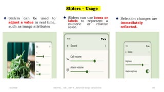 Sliders – Usage
♠ Sliders can be used to
adjust a value in real time,
such as image attributes
4/2/2024 20CDT42 _ UID _ UNIT II _ Advanced Design Components 69
♠ Sliders can use icons or
labels to represent a
numeric or relative
scale.
♠ Selection changes are
immediately
reflected.
 