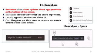 14. Snackbars
♠ Snackbars show short updates about app processes
at the bottom of the screen.
♠ Snackbars shouldn’t interrupt the user’s experience.
♠ Usually appear at the bottom of the UI.
♠ Can disappear on their own or remain on screen
until the user takes action.
4/2/2024 20CDT42 _ UID _ UNIT II _ Advanced Design Components 72
Snackbars - Specs
 
