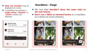 Snackbars - Usage
♠ Only one snackbar may be
displayed at a time.
♠ A snackbar can contain a
single action. "Dismiss" or
"cancel" actions are
optional.
4/2/2024 20CDT42 _ UID _ UNIT II _ Advanced Design Components 75
♠ The text label shouldn’t share the same color as
the text button.
♠ Don’t use a filled or elevated button in a snackbar,
as it draws too much attention.
 