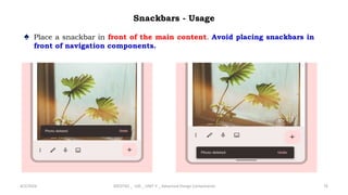Snackbars - Usage
♠ Place a snackbar in front of the main content. Avoid placing snackbars in
front of navigation components.
4/2/2024 20CDT42 _ UID _ UNIT II _ Advanced Design Components 76
 