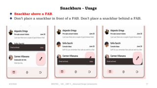 Snackbars - Usage
♠ Snackbar above a FAB.
♠ Don’t place a snackbar in front of a FAB. Don’t place a snackbar behind a FAB.
4/2/2024 20CDT42 _ UID _ UNIT II _ Advanced Design Components 77
 