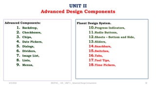Advanced Components:
1. Backdrop,
2. Checkboxes,
3. Chips,
4. Date Pickers,
5. Dialogs,
6. Dividers,
7. Image List,
8. Lists,
9. Menus,
4/2/2024 20CDT42 _ UID _ UNIT II _ Advanced Design Components 78
UNIT II
Advanced Design Components
Fluent Design System.
10.Progress Indicators,
11.Radio Buttons,
12.Sheets – Bottom and Side,
13.Sliders,
14.Snackbars,
15.Switches,
16.Tabs,
17.Tool Tips,
18.Time Pickers,
 