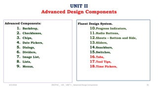 Advanced Components:
1. Backdrop,
2. Checkboxes,
3. Chips,
4. Date Pickers,
5. Dialogs,
6. Dividers,
7. Image List,
8. Lists,
9. Menus,
4/2/2024 20CDT42 _ UID _ UNIT II _ Advanced Design Components 81
UNIT II
Advanced Design Components
Fluent Design System.
10.Progress Indicators,
11.Radio Buttons,
12.Sheets – Bottom and Side,
13.Sliders,
14.Snackbars,
15.Switches,
16.Tabs,
17.Tool Tips,
18.Time Pickers,
 